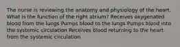 The nurse is reviewing the anatomy and physiology of the heart. What is the function of the right atrium? Receives oxygenated blood from the lungs Pumps blood to the lungs Pumps blood into the systemic circulation Receives blood returning to the heart from the systemic circulation