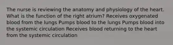 The nurse is reviewing the anatomy and physiology of the heart. What is the function of the right atrium? Receives oxygenated blood from the lungs Pumps blood to the lungs Pumps blood into the systemic circulation Receives blood returning to the heart from the systemic circulation