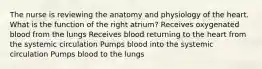 The nurse is reviewing the anatomy and physiology of the heart. What is the function of the right atrium? Receives oxygenated blood from the lungs Receives blood returning to the heart from the systemic circulation Pumps blood into the systemic circulation Pumps blood to the lungs