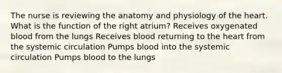 The nurse is reviewing the anatomy and physiology of <a href='https://www.questionai.com/knowledge/kya8ocqc6o-the-heart' class='anchor-knowledge'>the heart</a>. What is the function of the right atrium? Receives oxygenated blood from the lungs Receives blood returning to the heart from the systemic circulation Pumps blood into the systemic circulation Pumps blood to the lungs