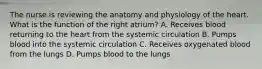 The nurse is reviewing the anatomy and physiology of the heart. What is the function of the right atrium? A. Receives blood returning to the heart from the systemic circulation B. Pumps blood into the systemic circulation C. Receives oxygenated blood from the lungs D. Pumps blood to the lungs