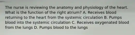 The nurse is reviewing the anatomy and physiology of the heart. What is the function of the right atrium? A. Receives blood returning to the heart from the systemic circulation B. Pumps blood into the systemic circulation C. Receives oxygenated blood from the lungs D. Pumps blood to the lungs