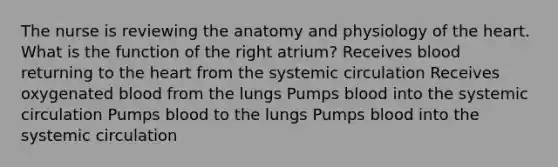 The nurse is reviewing the anatomy and physiology of the heart. What is the function of the right atrium? Receives blood returning to the heart from the systemic circulation Receives oxygenated blood from the lungs Pumps blood into the systemic circulation Pumps blood to the lungs Pumps blood into the systemic circulation