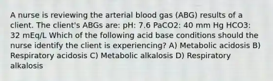 A nurse is reviewing the arterial blood gas (ABG) results of a client. The client's ABGs are: pH: 7.6 PaCO2: 40 mm Hg HCO3: 32 mEq/L Which of the following acid base conditions should the nurse identify the client is experiencing? A) Metabolic acidosis B) Respiratory acidosis C) Metabolic alkalosis D) Respiratory alkalosis