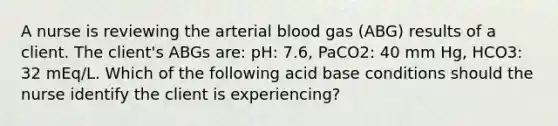 A nurse is reviewing the arterial blood gas (ABG) results of a client. The client's ABGs are: pH: 7.6, PaCO2: 40 mm Hg, HCO3: 32 mEq/L. Which of the following acid base conditions should the nurse identify the client is experiencing?