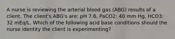 A nurse is reviewing the arterial blood gas (ABG) results of a client. The client's ABG's are: pH 7.6, PaCO2: 40 mm Hg, HCO3: 32 mEq/L. Which of the following acid base conditions should the nurse identity the client is experimenting?