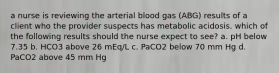 a nurse is reviewing the arterial blood gas (ABG) results of a client who the provider suspects has metabolic acidosis. which of the following results should the nurse expect to see? a. pH below 7.35 b. HCO3 above 26 mEq/L c. PaCO2 below 70 mm Hg d. PaCO2 above 45 mm Hg