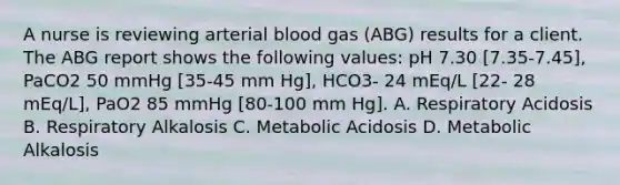 A nurse is reviewing arterial blood gas (ABG) results for a client. The ABG report shows the following values: pH 7.30 [7.35-7.45], PaCO2 50 mmHg [35-45 mm Hg], HCO3- 24 mEq/L [22- 28 mEq/L], PaO2 85 mmHg [80-100 mm Hg]. A. Respiratory Acidosis B. Respiratory Alkalosis C. Metabolic Acidosis D. Metabolic Alkalosis