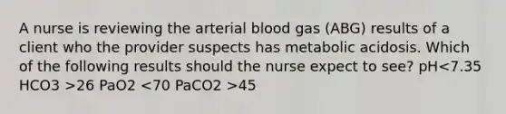 A nurse is reviewing the arterial blood gas (ABG) results of a client who the provider suspects has metabolic acidosis. Which of the following results should the nurse expect to see? pH 26 PaO2 45