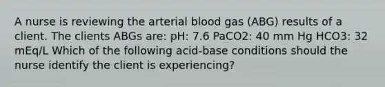 A nurse is reviewing the arterial blood gas (ABG) results of a client. The clients ABGs are: pH: 7.6 PaCO2: 40 mm Hg HCO3: 32 mEq/L Which of the following acid-base conditions should the nurse identify the client is experiencing?