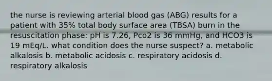 the nurse is reviewing arterial blood gas (ABG) results for a patient with 35% total body surface area (TBSA) burn in the resuscitation phase: pH is 7.26, Pco2 is 36 mmHg, and HCO3 is 19 mEq/L. what condition does the nurse suspect? a. metabolic alkalosis b. metabolic acidosis c. respiratory acidosis d. respiratory alkalosis