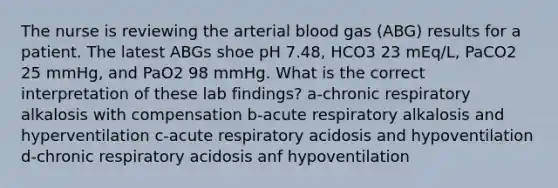 The nurse is reviewing the arterial blood gas (ABG) results for a patient. The latest ABGs shoe pH 7.48, HCO3 23 mEq/L, PaCO2 25 mmHg, and PaO2 98 mmHg. What is the correct interpretation of these lab findings? a-chronic respiratory alkalosis with compensation b-acute respiratory alkalosis and hyperventilation c-acute respiratory acidosis and hypoventilation d-chronic respiratory acidosis anf hypoventilation