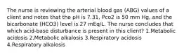 The nurse is reviewing the arterial blood gas (ABG) values of a client and notes that the pH is 7.31, Pco2 is 50 mm Hg, and the bicarbonate (HCO3) level is 27 mEq/L. The nurse concludes that which acid-base disturbance is present in this client? 1.Metabolic acidosis 2.Metabolic alkalosis 3.Respiratory acidosis 4.Respiratory alkalosis