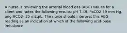 A nurse is reviewing the arterial blood gas (ABG) values for a client and notes the following results: pH 7.49, PaCO2 39 mm Hg, ang HCO3- 35 mEq/L. The nurse should interpret this ABG reading as an indication of which of the following acid-base imbalance