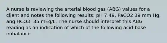 A nurse is reviewing the arterial blood gas (ABG) values for a client and notes the following results: pH 7.49, PaCO2 39 mm Hg, ang HCO3- 35 mEq/L. The nurse should interpret this ABG reading as an indication of which of the following acid-base imbalance