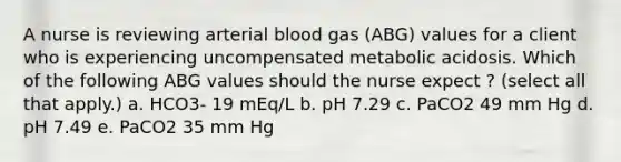 A nurse is reviewing arterial blood gas (ABG) values for a client who is experiencing uncompensated metabolic acidosis. Which of the following ABG values should the nurse expect ? (select all that apply.) a. HCO3- 19 mEq/L b. pH 7.29 c. PaCO2 49 mm Hg d. pH 7.49 e. PaCO2 35 mm Hg