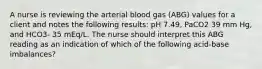 A nurse is reviewing the arterial blood gas (ABG) values for a client and notes the following results: pH 7.49, PaCO2 39 mm Hg, and HCO3- 35 mEq/L. The nurse should interpret this ABG reading as an indication of which of the following acid-base imbalances?