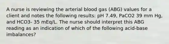 A nurse is reviewing the arterial blood gas (ABG) values for a client and notes the following results: pH 7.49, PaCO2 39 mm Hg, and HCO3- 35 mEq/L. The nurse should interpret this ABG reading as an indication of which of the following acid-base imbalances?