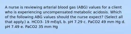 A nurse is reviewing arterial blood gas (ABG) values for a client who is experiencing uncompensated metabolic acidosis. Which of the following ABG values should the nurse expect? (Select all that apply.) a. HCO3- 19 mEq/L b. pH 7.29 c. PaCO2 49 mm Hg d. pH 7.49 e. PaCO2 35 mm Hg