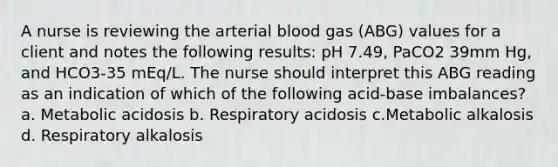 A nurse is reviewing the arterial blood gas (ABG) values for a client and notes the following results: pH 7.49, PaCO2 39mm Hg, and HCO3-35 mEq/L. The nurse should interpret this ABG reading as an indication of which of the following acid-base imbalances? a. Metabolic acidosis b. Respiratory acidosis c.Metabolic alkalosis d. Respiratory alkalosis