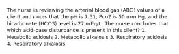 The nurse is reviewing the arterial blood gas (ABG) values of a client and notes that the pH is 7.31, Pco2 is 50 mm Hg, and the bicarbonate (HCO3) level is 27 mEq/L. The nurse concludes that which acid-base disturbance is present in this client? 1. Metabolic acidosis 2. Metabolic alkalosis 3. Respiratory acidosis 4. Respiratory alkalosis