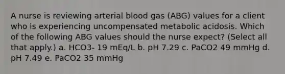 A nurse is reviewing arterial blood gas (ABG) values for a client who is experiencing uncompensated metabolic acidosis. Which of the following ABG values should the nurse expect? (Select all that apply.) a. HCO3- 19 mEq/L b. pH 7.29 c. PaCO2 49 mmHg d. pH 7.49 e. PaCO2 35 mmHg