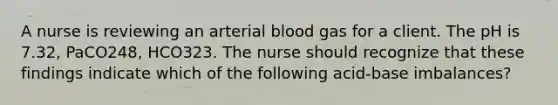 A nurse is reviewing an arterial blood gas for a client. The pH is 7.32, PaCO248, HCO323. The nurse should recognize that these findings indicate which of the following acid-base imbalances?