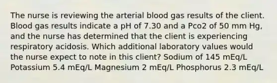 The nurse is reviewing the arterial blood gas results of the client. Blood gas results indicate a pH of 7.30 and a Pco2 of 50 mm Hg, and the nurse has determined that the client is experiencing respiratory acidosis. Which additional laboratory values would the nurse expect to note in this client? Sodium of 145 mEq/L Potassium 5.4 mEq/L Magnesium 2 mEq/L Phosphorus 2.3 mEq/L