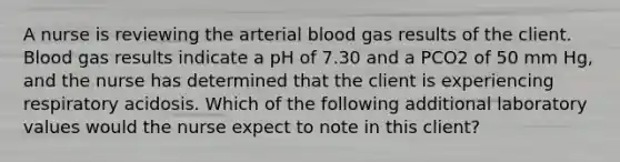 A nurse is reviewing the arterial blood gas results of the client. Blood gas results indicate a pH of 7.30 and a PCO2 of 50 mm Hg, and the nurse has determined that the client is experiencing respiratory acidosis. Which of the following additional laboratory values would the nurse expect to note in this client?