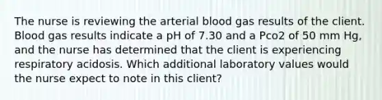 The nurse is reviewing the arterial blood gas results of the client. Blood gas results indicate a pH of 7.30 and a Pco2 of 50 mm Hg, and the nurse has determined that the client is experiencing respiratory acidosis. Which additional laboratory values would the nurse expect to note in this client?