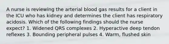 A nurse is reviewing the arterial blood gas results for a client in the ICU who has kidney and determines the client has respiratory acidosis. Which of the following findings should the nurse expect? 1. Widened QRS complexes 2. Hyperactive deep tendon reflexes 3. Bounding peripheral pulses 4. Warm, flushed skin