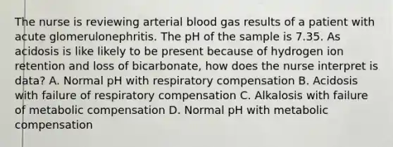 The nurse is reviewing arterial blood gas results of a patient with acute glomerulonephritis. The pH of the sample is 7.35. As acidosis is like likely to be present because of hydrogen ion retention and loss of bicarbonate, how does the nurse interpret is data? A. Normal pH with respiratory compensation B. Acidosis with failure of respiratory compensation C. Alkalosis with failure of metabolic compensation D. Normal pH with metabolic compensation