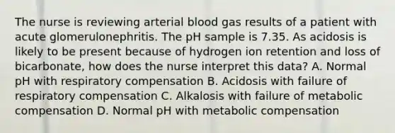 The nurse is reviewing arterial blood gas results of a patient with acute glomerulonephritis. The pH sample is 7.35. As acidosis is likely to be present because of hydrogen ion retention and loss of bicarbonate, how does the nurse interpret this data? A. Normal pH with respiratory compensation B. Acidosis with failure of respiratory compensation C. Alkalosis with failure of metabolic compensation D. Normal pH with metabolic compensation