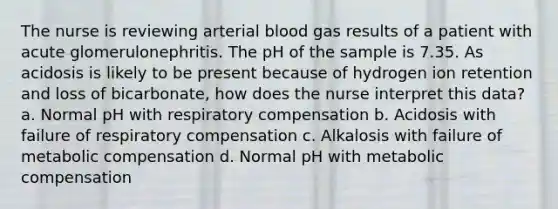 The nurse is reviewing arterial blood gas results of a patient with acute glomerulonephritis. The pH of the sample is 7.35. As acidosis is likely to be present because of hydrogen ion retention and loss of bicarbonate, how does the nurse interpret this data? a. Normal pH with respiratory compensation b. Acidosis with failure of respiratory compensation c. Alkalosis with failure of metabolic compensation d. Normal pH with metabolic compensation