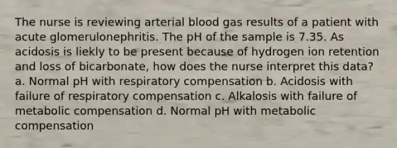 The nurse is reviewing arterial blood gas results of a patient with acute glomerulonephritis. The pH of the sample is 7.35. As acidosis is liekly to be present because of hydrogen ion retention and loss of bicarbonate, how does the nurse interpret this data? a. Normal pH with respiratory compensation b. Acidosis with failure of respiratory compensation c. Alkalosis with failure of metabolic compensation d. Normal pH with metabolic compensation