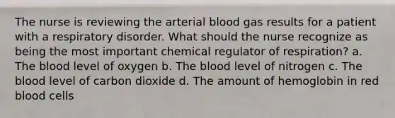 The nurse is reviewing the arterial blood gas results for a patient with a respiratory disorder. What should the nurse recognize as being the most important chemical regulator of respiration? a. The blood level of oxygen b. The blood level of nitrogen c. The blood level of carbon dioxide d. The amount of hemoglobin in red blood cells