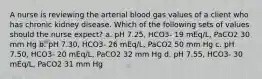 A nurse is reviewing the arterial blood gas values of a client who has chronic kidney disease. Which of the following sets of values should the nurse expect? a. pH 7.25, HCO3- 19 mEq/L, PaCO2 30 mm Hg b. pH 7.30, HCO3- 26 mEq/L, PaCO2 50 mm Hg c. pH 7.50, HCO3- 20 mEq/L, PaCO2 32 mm Hg d. pH 7.55, HCO3- 30 mEq/L, PaCO2 31 mm Hg