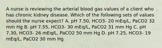 A nurse is reviewing the arterial blood gas values of a client who has chronic kidney disease. Which of the following sets of values should the nurse expect? A. pH 7.50, HCO3- 20 mEq/L, PaCO2 32 mm Hg B. pH 7.55, HCO3- 30 mEq/L, PaCO2 31 mm Hg C. pH 7.30, HCO3- 26 mEq/L, PaCO2 50 mm Hg D. pH 7.25, HCO3- 19 mEq/L, PaCO2 30 mm Hg