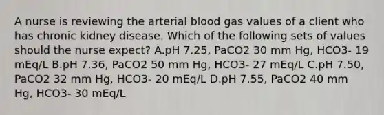 A nurse is reviewing the arterial blood gas values of a client who has chronic kidney disease. Which of the following sets of values should the nurse expect? A.pH 7.25, PaCO2 30 mm Hg, HCO3- 19 mEq/L B.pH 7.36, PaCO2 50 mm Hg, HCO3- 27 mEq/L C.pH 7.50, PaCO2 32 mm Hg, HCO3- 20 mEq/L D.pH 7.55, PaCO2 40 mm Hg, HCO3- 30 mEq/L