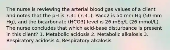 The nurse is reviewing the arterial blood gas values of a client and notes that the pH is 7.31 (7.31), Paco2 is 50 mm Hg (50 mm Hg), and the bicarbonate (HCO3) level is 26 mEq/L (26 mmol/L). The nurse concludes that which acid-base disturbance is present in this client? 1. Metabolic acidosis 2. Metabolic alkalosis 3. Respiratory acidosis 4. Respiratory alkalosis