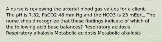 A nurse is reviewing the arterial blood gas values for a client. The pH is 7.32, PaCO2 48 mm Hg and the HCO3 is 23 mEq/L. The nurse should recognize that these findings indicate of which of the following acid base balances? Respiratory acidosis Respiratory alkalosis Metabolic acidosis Metabolic alkalosis