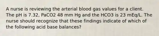 A nurse is reviewing the arterial blood gas values for a client. The pH is 7.32, PaCO2 48 mm Hg and the HCO3 is 23 mEq/L. The nurse should recognize that these findings indicate of which of the following acid base balances?