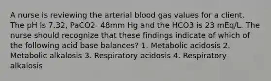 A nurse is reviewing the arterial blood gas values for a client. The pH is 7.32, PaCO2- 48mm Hg and the HCO3 is 23 mEq/L. The nurse should recognize that these findings indicate of which of the following acid base balances? 1. Metabolic acidosis 2. Metabolic alkalosis 3. Respiratory acidosis 4. Respiratory alkalosis