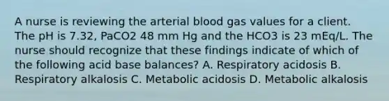 A nurse is reviewing the arterial blood gas values for a client. The pH is 7.32, PaCO2 48 mm Hg and the HCO3 is 23 mEq/L. The nurse should recognize that these findings indicate of which of the following acid base balances? A. Respiratory acidosis B. Respiratory alkalosis C. Metabolic acidosis D. Metabolic alkalosis