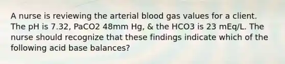 A nurse is reviewing the arterial blood gas values for a client. The pH is 7.32, PaCO2 48mm Hg, & the HCO3 is 23 mEq/L. The nurse should recognize that these findings indicate which of the following acid base balances?