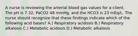 A nurse is reviewing the arterial blood gas values for a client. The pH is 7.32, PaCO2 48 mmHg, and the HCO3 is 23 mEq/L. The nurse should recognize that these findings indicate which of the following acid bases? A.) Respiratory acidosis B.) Respiratory alkalosis C.) Metabolic acidosis D.) Metabolic alkalosis