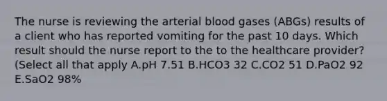 The nurse is reviewing the arterial blood gases​ (ABGs) results of a client who has reported vomiting for the past 10 days. Which result should the nurse report to the to the healthcare​ provider? (Select all that​ apply A.pH 7.51 B.HCO3 32 C.CO2 51 D.PaO2 92 E.SaO2 98%