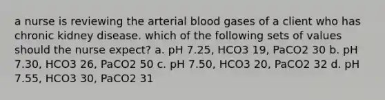 a nurse is reviewing the arterial blood gases of a client who has chronic kidney disease. which of the following sets of values should the nurse expect? a. pH 7.25, HCO3 19, PaCO2 30 b. pH 7.30, HCO3 26, PaCO2 50 c. pH 7.50, HCO3 20, PaCO2 32 d. pH 7.55, HCO3 30, PaCO2 31