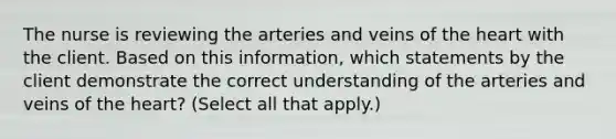 The nurse is reviewing the arteries and veins of the heart with the client. Based on this information, which statements by the client demonstrate the correct understanding of the arteries and veins of the heart? (Select all that apply.)