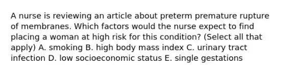 A nurse is reviewing an article about preterm premature rupture of membranes. Which factors would the nurse expect to find placing a woman at high risk for this condition? (Select all that apply) A. smoking B. high body mass index C. urinary tract infection D. low socioeconomic status E. single gestations